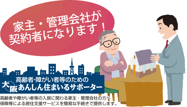 家主・管理会社が契約者になります！「高齢者・障がい者等の大阪安心住まいるサポーター」高齢者や障がい者等の入居に関わる家主・管理会社の方へ保険などによる居住支援サービスを簡易な手続きで提供します。